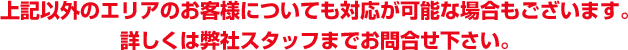 上記以外のエリアのお客様についても対応が可能な場合もございます。詳しくは弊社スタッフまでお問合せ下さい。