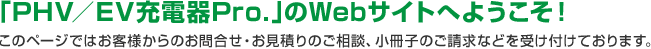 「EV／PHV充電器Pro．」のWebサイトへようこそ！このページではお客様からのお問合せ・お見積りのご相談、小冊子のご請求などを受け付けております。